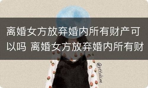 离婚女方放弃婚内所有财产可以吗 离婚女方放弃婚内所有财产可以吗知乎