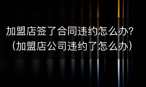 加盟店签了合同违约怎么办？（加盟店公司违约了怎么办）
