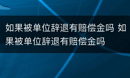 如果被单位辞退有赔偿金吗 如果被单位辞退有赔偿金吗