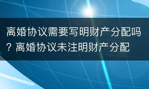 离婚协议需要写明财产分配吗? 离婚协议未注明财产分配