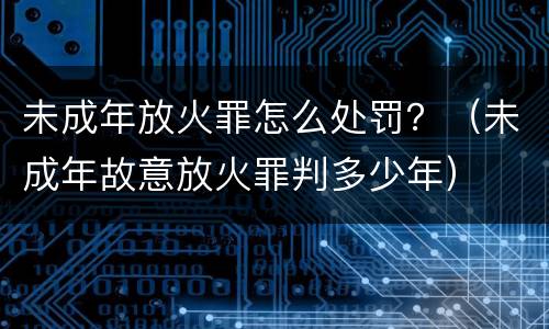 未成年放火罪怎么处罚？（未成年故意放火罪判多少年）