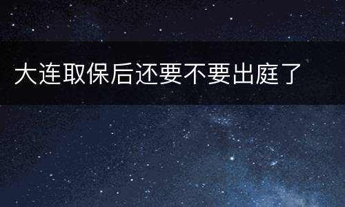 大连取保后还要不要出庭了