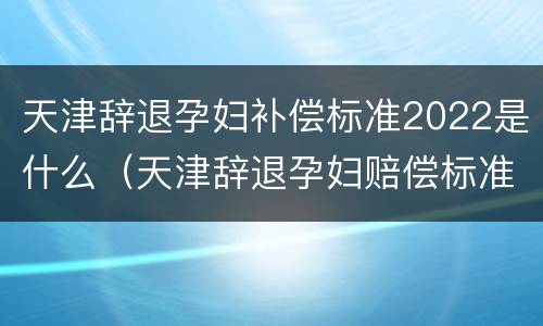 天津辞退孕妇补偿标准2022是什么（天津辞退孕妇赔偿标准）