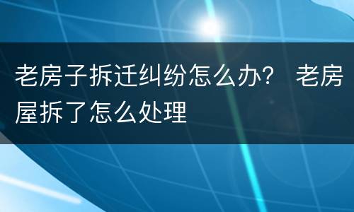 老房子拆迁纠纷怎么办？ 老房屋拆了怎么处理
