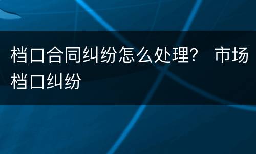 档口合同纠纷怎么处理？ 市场档口纠纷