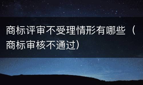 商标评审不受理情形有哪些（商标审核不通过）