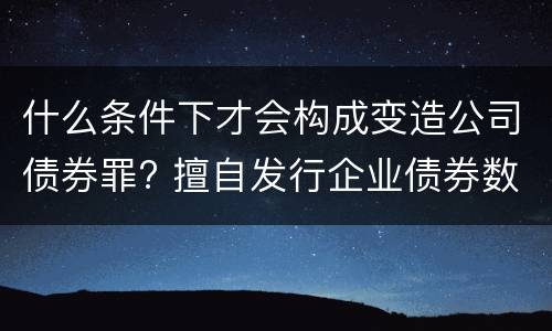 什么条件下才会构成变造公司债券罪? 擅自发行企业债券数额巨大后果严重的应处以无期徒刑
