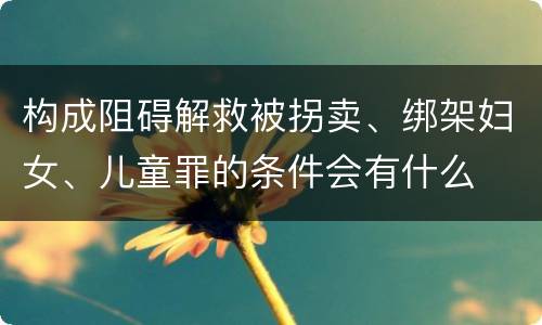 构成阻碍解救被拐卖、绑架妇女、儿童罪的条件会有什么