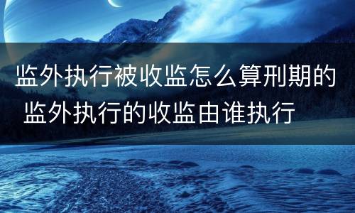 监外执行被收监怎么算刑期的 监外执行的收监由谁执行