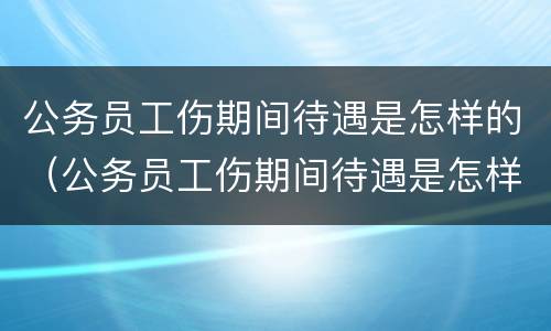 公务员工伤期间待遇是怎样的（公务员工伤期间待遇是怎样的呢）