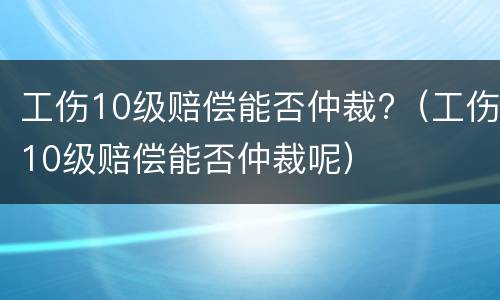 工伤10级赔偿能否仲裁?（工伤10级赔偿能否仲裁呢）
