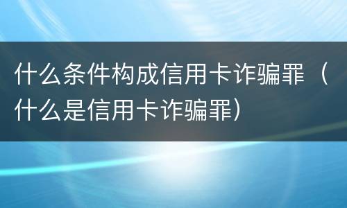 什么条件构成信用卡诈骗罪（什么是信用卡诈骗罪）