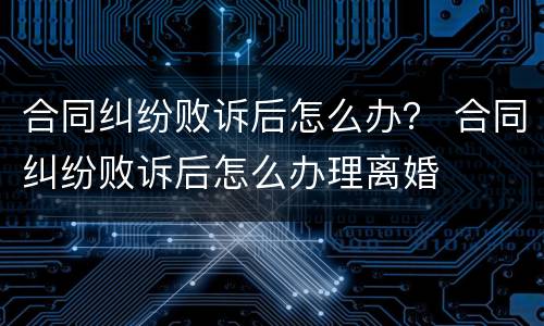 合同纠纷败诉后怎么办？ 合同纠纷败诉后怎么办理离婚