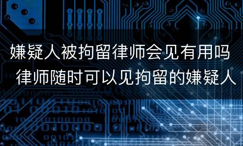 嫌疑人被拘留律师会见有用吗 律师随时可以见拘留的嫌疑人吗