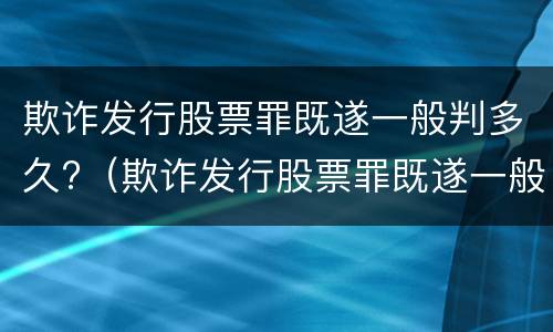 欺诈发行股票罪既遂一般判多久?（欺诈发行股票罪既遂一般判多久呢）