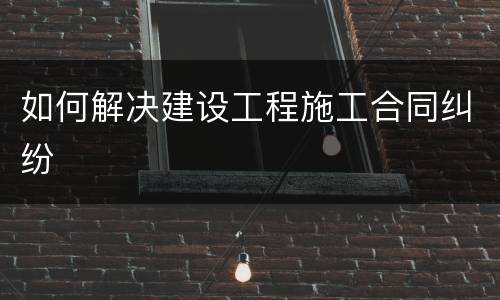 如何解决建设工程施工合同纠纷