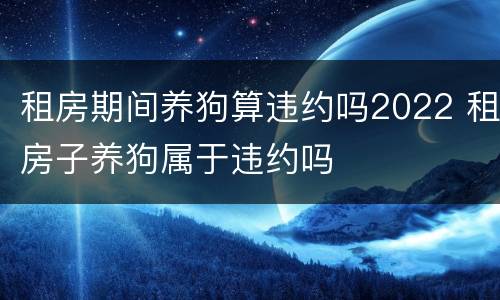 租房期间养狗算违约吗2022 租房子养狗属于违约吗