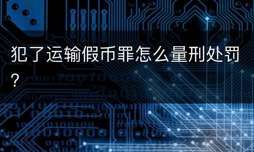 犯了运输假币罪怎么量刑处罚?