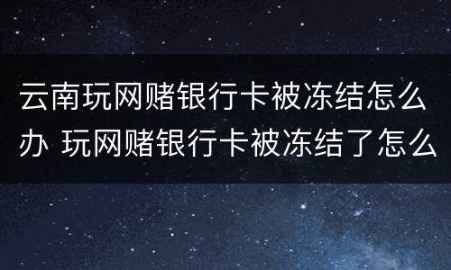 云南玩网赌银行卡被冻结怎么办 玩网赌银行卡被冻结了怎么办