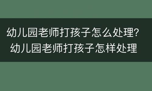 幼儿园老师打孩子怎么处理？ 幼儿园老师打孩子怎样处理