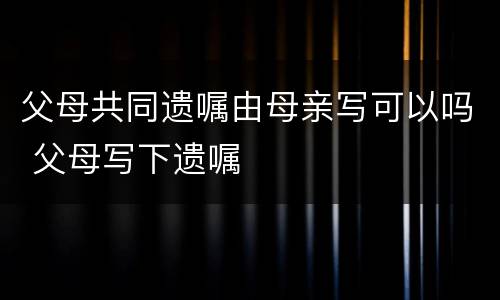 父母共同遗嘱由母亲写可以吗 父母写下遗嘱