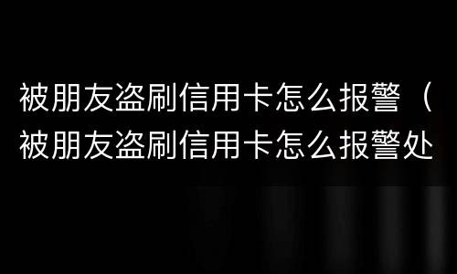 被朋友盗刷信用卡怎么报警（被朋友盗刷信用卡怎么报警处理）
