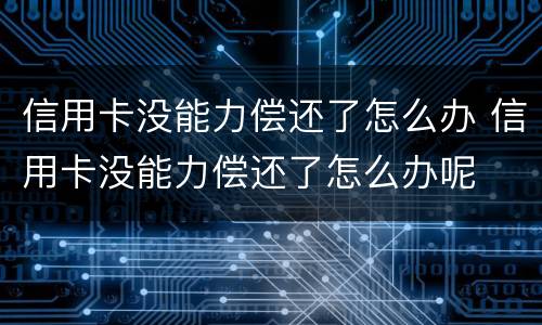 信用卡没能力偿还了怎么办 信用卡没能力偿还了怎么办呢