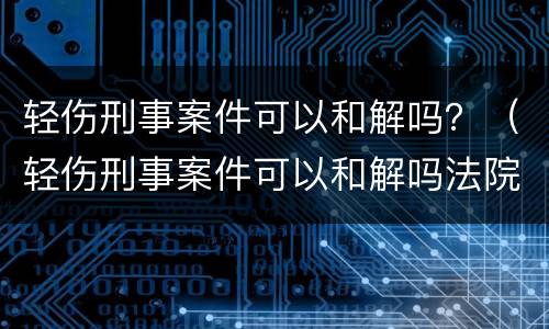 轻伤刑事案件可以和解吗？（轻伤刑事案件可以和解吗法院）