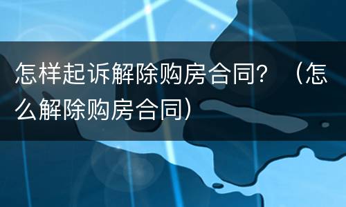 怎样起诉解除购房合同？（怎么解除购房合同）