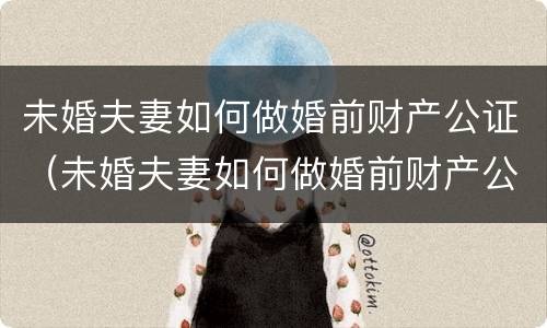 未婚夫妻如何做婚前财产公证（未婚夫妻如何做婚前财产公证委托）