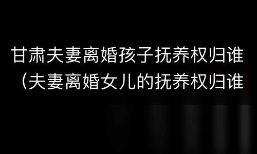 甘肃夫妻离婚孩子抚养权归谁（夫妻离婚女儿的抚养权归谁）