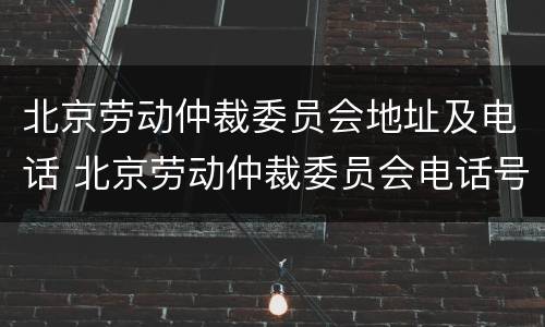 北京劳动仲裁委员会地址及电话 北京劳动仲裁委员会电话号码多少