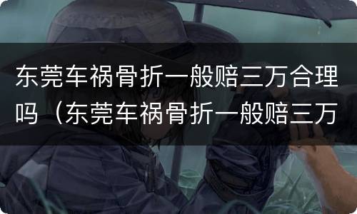 东莞车祸骨折一般赔三万合理吗（东莞车祸骨折一般赔三万合理吗多少钱）