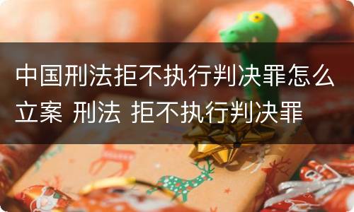 中国刑法拒不执行判决罪怎么立案 刑法 拒不执行判决罪