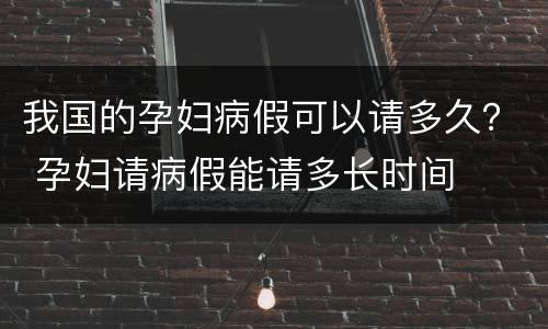 我国的孕妇病假可以请多久？ 孕妇请病假能请多长时间