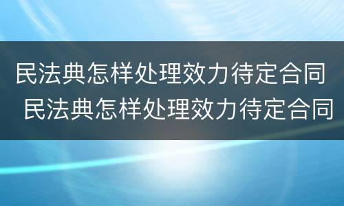 民法典怎样处理效力待定合同 民法典怎样处理效力待定合同的纠纷