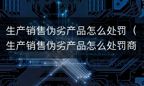 生产销售伪劣产品怎么处罚（生产销售伪劣产品怎么处罚商家）