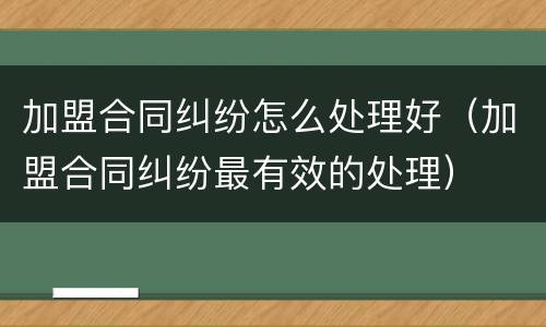 加盟合同纠纷怎么处理好（加盟合同纠纷最有效的处理）