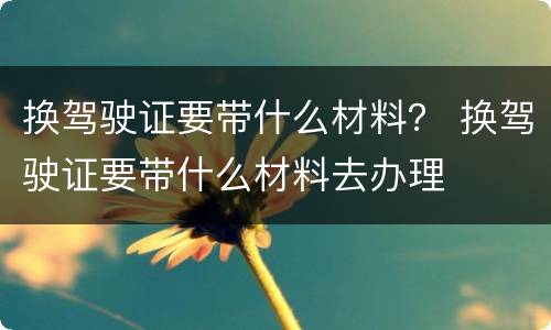 换驾驶证要带什么材料？ 换驾驶证要带什么材料去办理