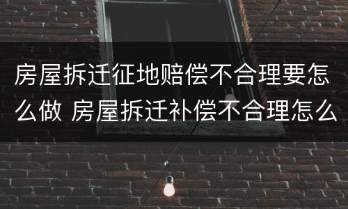 房屋拆迁征地赔偿不合理要怎么做 房屋拆迁补偿不合理怎么办?