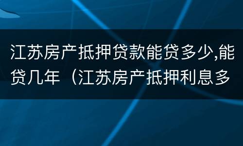 江苏房产抵押贷款能贷多少,能贷几年（江苏房产抵押利息多少）