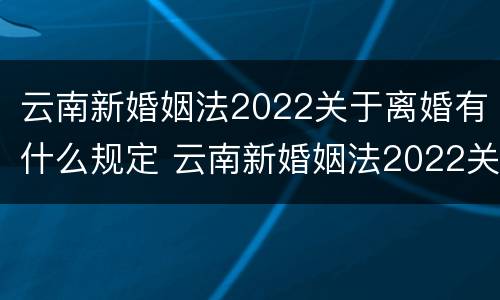 云南新婚姻法2022关于离婚有什么规定 云南新婚姻法2022关于离婚有什么规定吗