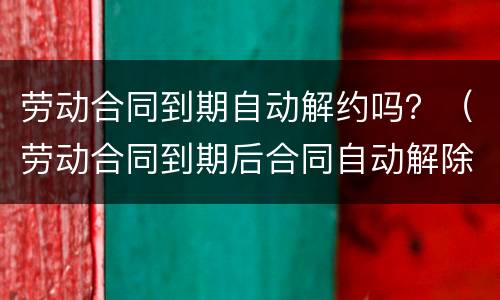 劳动合同到期自动解约吗？（劳动合同到期后合同自动解除吗）