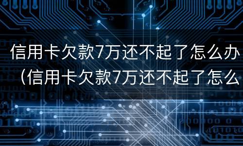 信用卡欠款7万还不起了怎么办（信用卡欠款7万还不起了怎么办理）