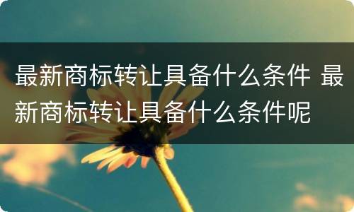 最新商标转让具备什么条件 最新商标转让具备什么条件呢