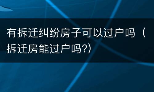 有拆迁纠纷房子可以过户吗（拆迁房能过户吗?）