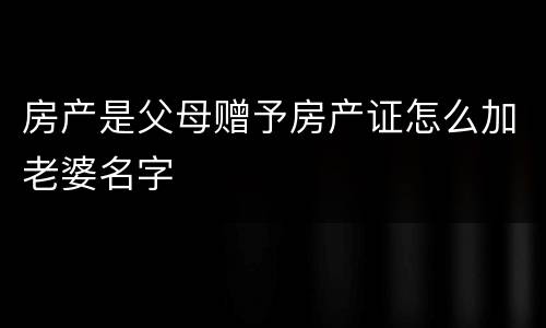 房产是父母赠予房产证怎么加老婆名字