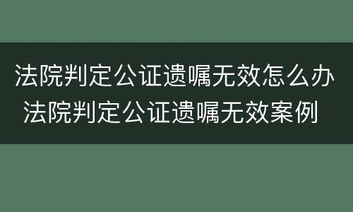 法院判定公证遗嘱无效怎么办 法院判定公证遗嘱无效案例