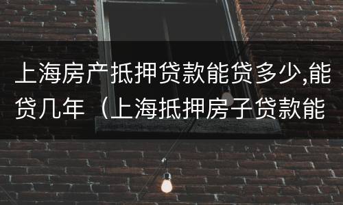 上海房产抵押贷款能贷多少,能贷几年（上海抵押房子贷款能贷几年）