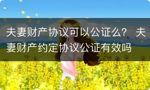 夫妻财产协议可以公证么？ 夫妻财产约定协议公证有效吗